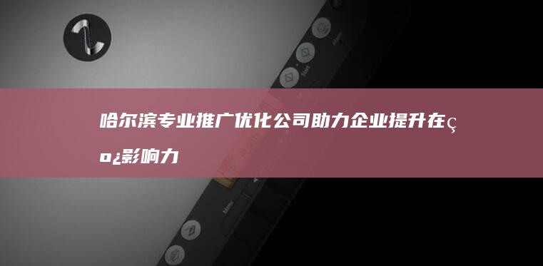 哈尔滨专业推广优化公司助力企业提升在线影响力